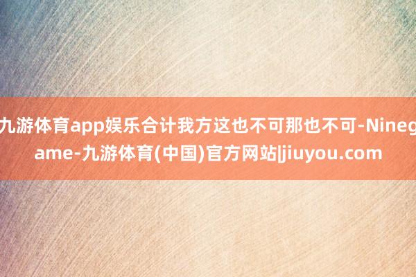 九游体育app娱乐合计我方这也不可那也不可-Ninegame-九游体育(中国)官方网站|jiuyou.com
