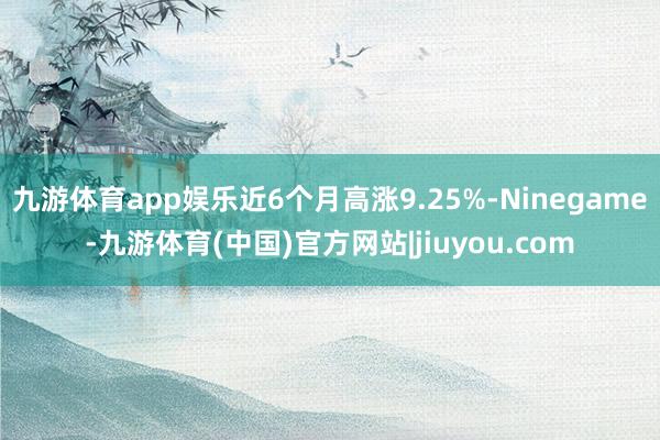 九游体育app娱乐近6个月高涨9.25%-Ninegame-九游体育(中国)官方网站|jiuyou.com