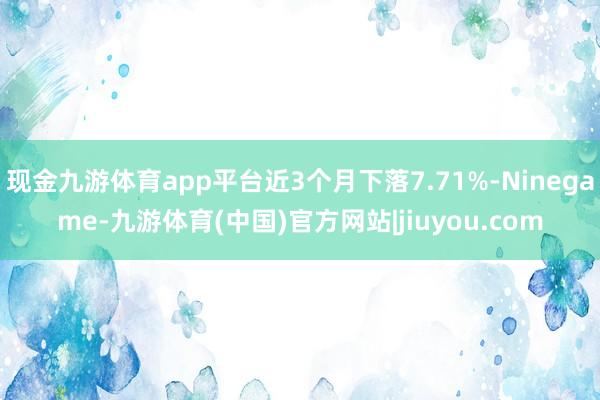 现金九游体育app平台近3个月下落7.71%-Ninegame-九游体育(中国)官方网站|jiuyou.com