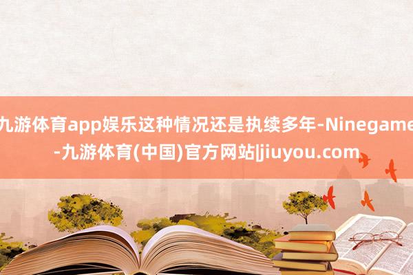 九游体育app娱乐这种情况还是执续多年-Ninegame-九游体育(中国)官方网站|jiuyou.com