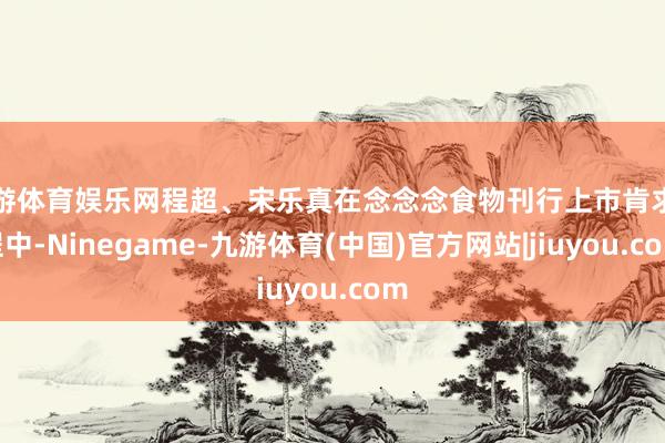 九游体育娱乐网程超、宋乐真在念念念食物刊行上市肯求历程中-Ninegame-九游体育(中国)官方网站|jiuyou.com