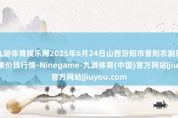 九游体育娱乐网2025年6月24日山西汾阳市晋阳农副居品批发市集价钱行情-Ninegame-九游体育(中国)官方网站|jiuyou.com