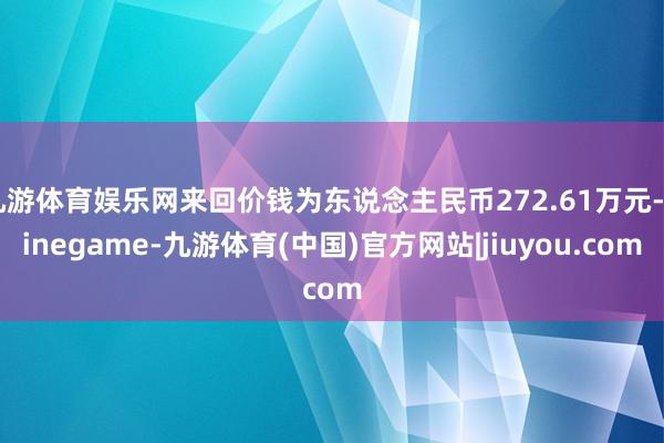 九游体育娱乐网来回价钱为东说念主民币272.61万元-Ninegame-九游体育(中国)官方网站|jiuyou.com