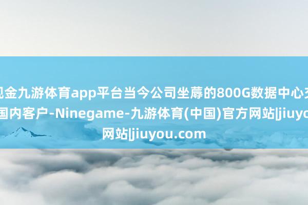 现金九游体育app平台当今公司坐蓐的800G数据中心交换机为国内客户-Ninegame-九游体育(中国)官方网站|jiuyou.com