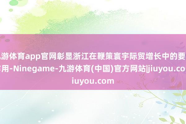 九游体育app官网彰显浙江在鞭策寰宇际贸增长中的要道作用-Ninegame-九游体育(中国)官方网站|jiuyou.com