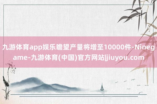 九游体育app娱乐瞻望产量将增至10000件-Ninegame-九游体育(中国)官方网站|jiuyou.com