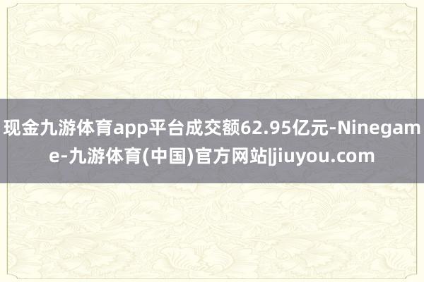 现金九游体育app平台成交额62.95亿元-Ninegame-九游体育(中国)官方网站|jiuyou.com