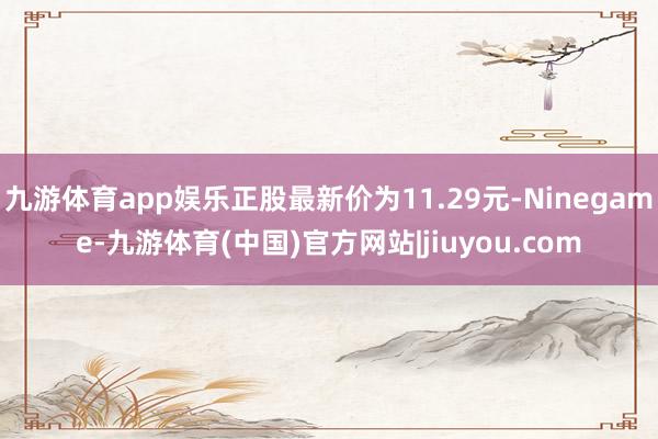 九游体育app娱乐正股最新价为11.29元-Ninegame-九游体育(中国)官方网站|jiuyou.com