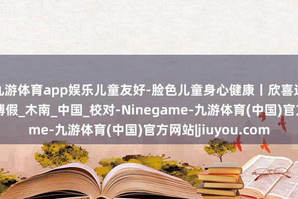 九游体育app娱乐儿童友好-脸色儿童身心健康丨欣喜过暑假，安全健康束缚假_木南_中国_校对-Ninegame-九游体育(中国)官方网站|jiuyou.com