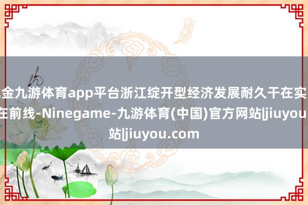 现金九游体育app平台浙江绽开型经济发展耐久干在实处、走在前线-Ninegame-九游体育(中国)官方网站|jiuyou.com