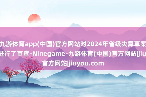 九游体育app(中国)官方网站对2024年省级决算草案过甚敷陈进行了审查-Ninegame-九游体育(中国)官方网站|jiuyou.com