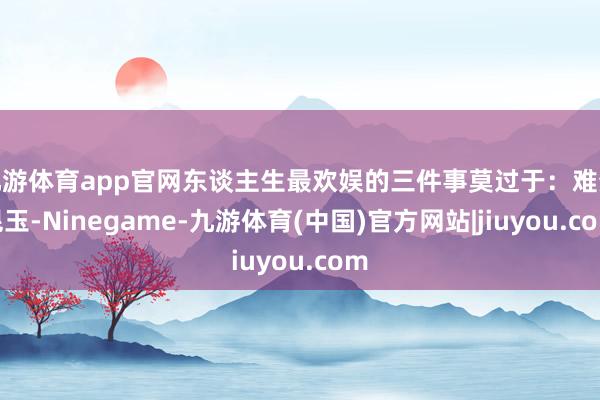 九游体育app官网东谈主生最欢娱的三件事莫过于：难分昆玉-Ninegame-九游体育(中国)官方网站|jiuyou.com