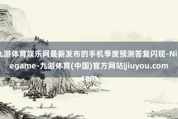 九游体育娱乐网最新发布的手机季度预测答复闪现-Ninegame-九游体育(中国)官方网站|jiuyou.com