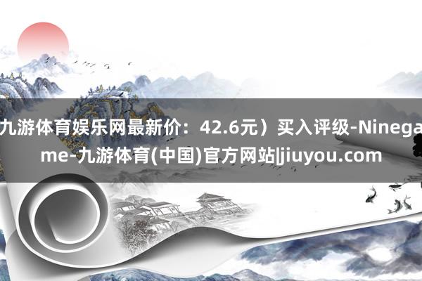 九游体育娱乐网最新价：42.6元）买入评级-Ninegame-九游体育(中国)官方网站|jiuyou.com