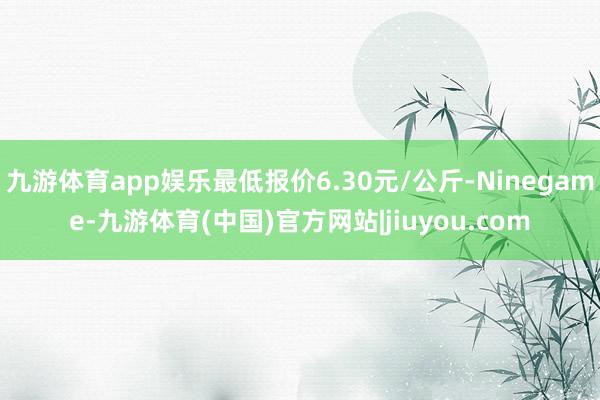 九游体育app娱乐最低报价6.30元/公斤-Ninegame-九游体育(中国)官方网站|jiuyou.com