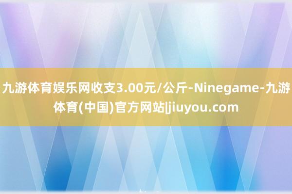 九游体育娱乐网收支3.00元/公斤-Ninegame-九游体育(中国)官方网站|jiuyou.com