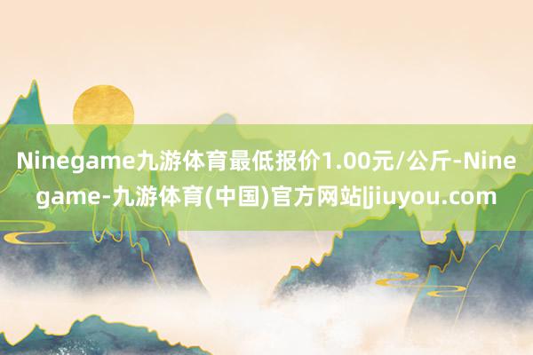 Ninegame九游体育最低报价1.00元/公斤-Ninegame-九游体育(中国)官方网站|jiuyou.com