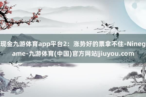 现金九游体育app平台2：涨势好的票拿不住-Ninegame-九游体育(中国)官方网站|jiuyou.com