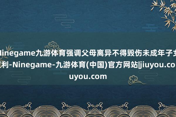 Ninegame九游体育强调父母离异不得毁伤未成年子女权利-Ninegame-九游体育(中国)官方网站|jiuyou.com