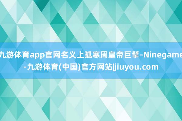 九游体育app官网名义上孤寒周皇帝巨擘-Ninegame-九游体育(中国)官方网站|jiuyou.com