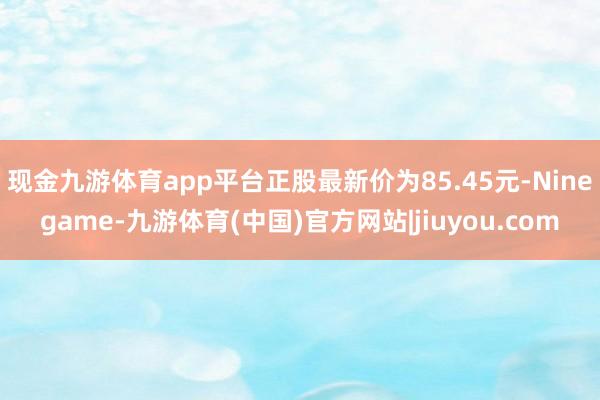 现金九游体育app平台正股最新价为85.45元-Ninegame-九游体育(中国)官方网站|jiuyou.com