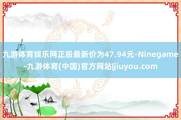 九游体育娱乐网正股最新价为47.94元-Ninegame-九游体育(中国)官方网站|jiuyou.com
