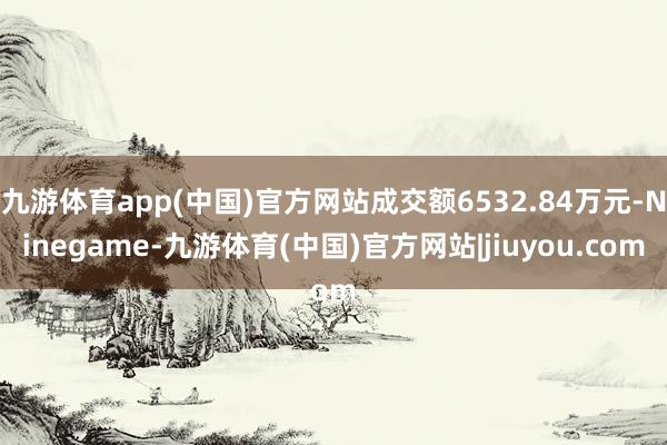 九游体育app(中国)官方网站成交额6532.84万元-Ninegame-九游体育(中国)官方网站|jiuyou.com