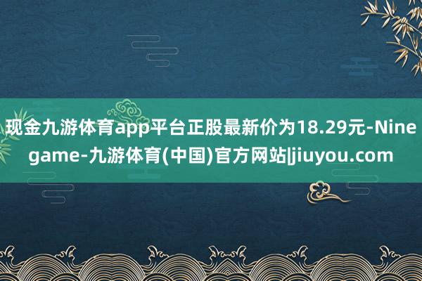 现金九游体育app平台正股最新价为18.29元-Ninegame-九游体育(中国)官方网站|jiuyou.com