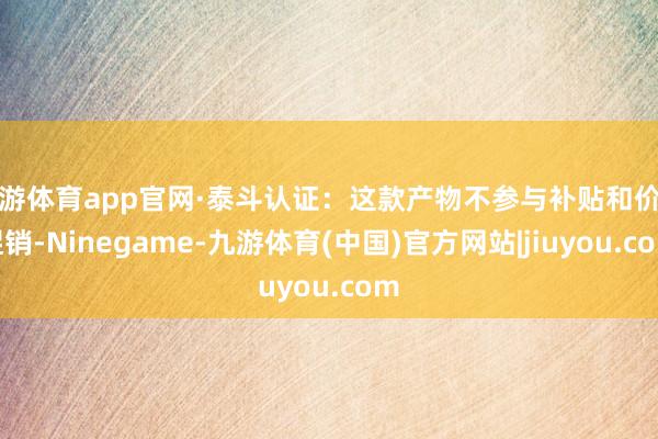 九游体育app官网·泰斗认证：这款产物不参与补贴和价钱促销-Ninegame-九游体育(中国)官方网站|jiuyou.com