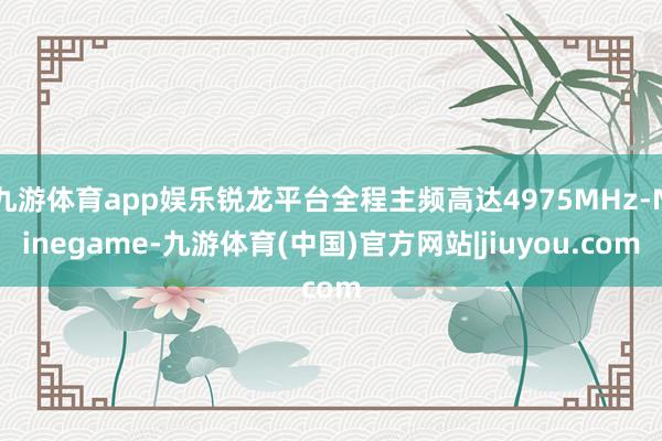 九游体育app娱乐锐龙平台全程主频高达4975MHz-Ninegame-九游体育(中国)官方网站|jiuyou.com