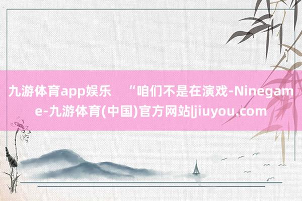 九游体育app娱乐    “咱们不是在演戏-Ninegame-九游体育(中国)官方网站|jiuyou.com
