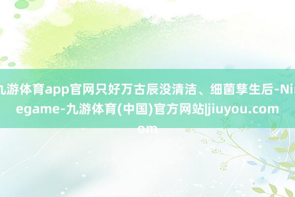 九游体育app官网只好万古辰没清洁、细菌孳生后-Ninegame-九游体育(中国)官方网站|jiuyou.com