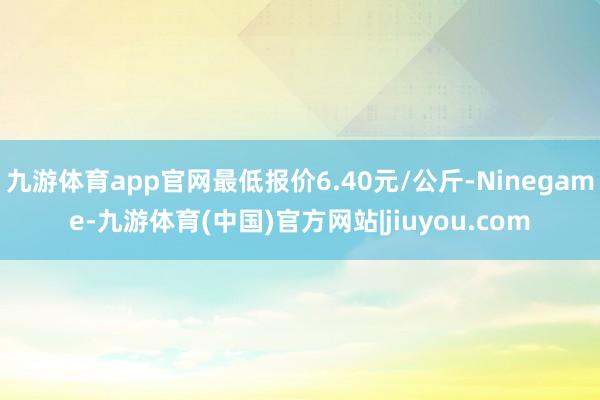 九游体育app官网最低报价6.40元/公斤-Ninegame-九游体育(中国)官方网站|jiuyou.com