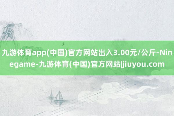九游体育app(中国)官方网站出入3.00元/公斤-Ninegame-九游体育(中国)官方网站|jiuyou.com