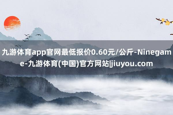 九游体育app官网最低报价0.60元/公斤-Ninegame-九游体育(中国)官方网站|jiuyou.com