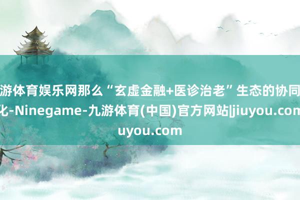 九游体育娱乐网那么“玄虚金融+医诊治老”生态的协同深化-Ninegame-九游体育(中国)官方网站|jiuyou.com
