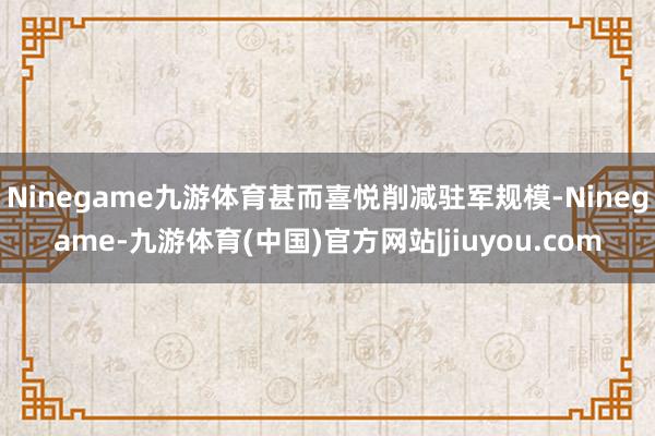 Ninegame九游体育甚而喜悦削减驻军规模-Ninegame-九游体育(中国)官方网站|jiuyou.com