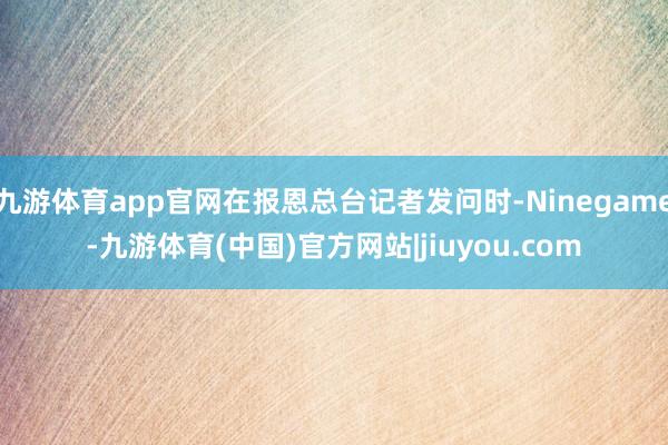 九游体育app官网在报恩总台记者发问时-Ninegame-九游体育(中国)官方网站|jiuyou.com